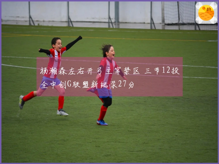 杨瀚森左右开弓主宰禁区 三节12投全中创G联盟新纪录27分