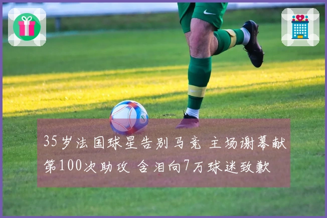 35岁法国球星告别马竞 主场谢幕献第100次助攻 含泪向7万球迷致歉