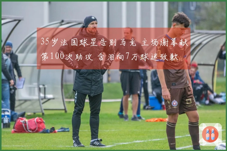 35岁法国球星告别马竞 主场谢幕献第100次助攻 含泪向7万球迷致歉