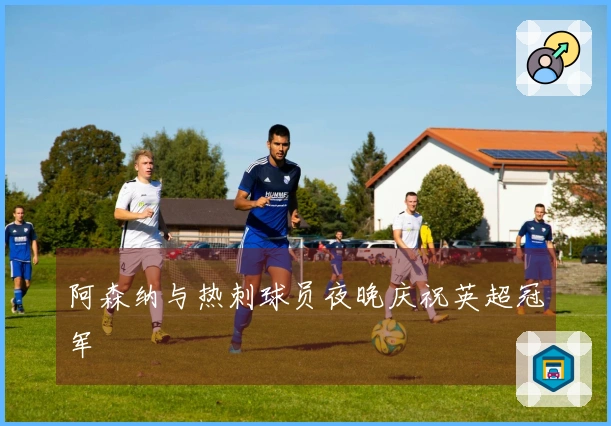 阿森纳与热刺球员夜晚庆祝英超冠军