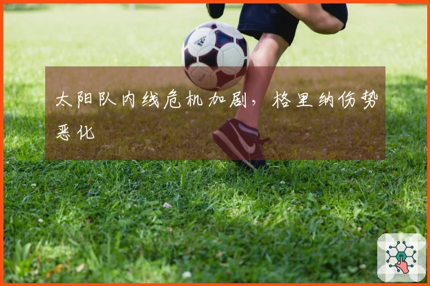 太阳队内线危机加剧，格里纳伤势恶化